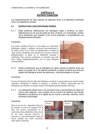 COMENTARIOS A LA NORMA E. 070 ALBAÑILERIA
67
CAPÍTULO 6
ESTRUCTURACIÓN
Las especificaciones de este Capítulo se aplicarán tanto a la albañilería confinada
como a la albañilería armada.
6.1 ESTRUCTURA CON DIAFRAGMA RÍGIDO
6.1.1 Debe preferirse edificaciones con diafragma rígido y continuo, es decir,
edificaciones en los que las losas de piso, el techo y la cimentación, actúen
como elementos que integran a los muros portantes y compatibilicen sus
desplazamientos laterales.
Comentario
Los techos metálicos (Fig.6.1) o de madera no constituyen
diafragmas rígidos y tampoco arriostran horizontalmente a
los muros (Fig.2.31), en ellos es indispensable el empleo de
vigas soleras, diseñadas para absorber las acciones sísmicas
perpendiculares al plano de la albañilería (armada o
confinada). Para acciones coplanares, se considera que cada
muro trabaja independientemente, con la carga tributaria
correspondiente.
6.1.2 Podrá considerarse que el diafragma es rígido cuando la relación entre sus
lados no excede de 4. Se deberá considerar y evaluar el efecto que sobre la
rigidez del diafragma tienen las aberturas y discontinuidades en la losa.
Comentario
En caso la relación entre los lados del diafragma exceda de 4, puede optarse por colocar juntas
verticales, dividiendo al edificio en bloques, o analizar al edificio suponiendo que los
diafragmas son flexibles, lo propio cuando el diafragma presente grandes aberturas.
6.1.3 Los diafragmas deben tener una conexión firme y permanente con todos los
muros para asegurar que cumplan con la función de distribuir las fuerzas
laterales en proporción a la rigidez de los muros y servirles, además, como
arriostres horizontales.
Comentario
Para el caso de los aligerados (Fig.6.2),
las soleras se vacían en conjunto con la
losa, esto provee monolitismo en la
unión losa-solera-albañilería. Para el caso
de las losas macizas (Fig.6.3), el
concreto se vacía directamente sobre los
muros creando una unión monolítica
entre ambos elementos.
Fig.6.1
Fig.6.2 Fig.6.3
 