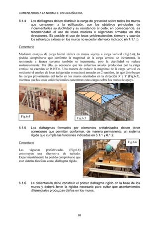 COMENTARIOS A LA NORMA E. 070 ALBAÑILERIA
68
6.1.4 Los diafragmas deben distribuir la carga de gravedad sobre todos los muros
que componen a la edificación, con los objetivos principales de
incrementarles su ductilidad y su resistencia al corte, en consecuencia, es
recomendable el uso de losas macizas o aligeradas armadas en dos
direcciones. Es posible el uso de losas unidireccionales siempre y cuando
los esfuerzos axiales en los muros no excedan del valor indicado en 7.1.1.b.
Comentario
Mediante ensayos de carga lateral cíclica en muros sujetos a carga vertical (Fig.6.4), ha
podido comprobarse que conforme la magnitud de la carga vertical se incrementa, la
resistencia a fuerza cortante también se incrementa, pero la ductilidad se reduce
sustancialmente. Por ello, es necesario que los esfuerzos axiales producidos por la carga
vertical no excedan de 0.15f´m. Una manera de reducir la magnitud de la carga vertical es
mediante el empleo de losas (aligeradas o macizas) armadas en 2 sentidos, las que distribuyen
las cargas provenientes del techo en los muros orientados en la dirección X e Y (Fig.6.5),
mientras que las losas unidireccionales concentran estas cargas sobre los muros de apoyo.
6.1.5 Los diafragmas formados por elementos prefabricados deben tener
conexiones que permitan conformar, de manera permanente, un sistema
rígido que cumpla las funciones indicadas en 6.1.1 y 6.1.2.
Comentario
Las viguetas prefabricadas (Fig.6.6)
constituyen una alternativa de techado.
Experimentalmente ha podido comprobarse que
este sistema funciona como diafragma rígido.
6.1.6 La cimentación debe constituir el primer diafragma rígido en la base de los
muros y deberá tener la rigidez necesaria para evitar que asentamientos
diferenciales produzcan daños en los muros.
Fig.6.5
Fig.6.4
Fig.6.6
 