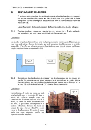 COMENTARIOS A LA NORMA E. 070 ALBAÑILERIA
69
6.2 CONFIGURACIÓN DEL EDIFICIO
El sistema estructural de las edificaciones de albañilería estará compuesto
por muros dúctiles dispuestos en las direcciones principales del edificio,
integrados por los diafragmas especificados en 6.1 y arriostrados según se
indica en 6.5.
La configuración de los edificios con diafragma rígido debe tender a lograr:
6.2.1 Plantas simples y regulares. Las plantas con formas de L, T, etc., deberán
ser evitadas o, en todo caso, se dividirán en formas simples.
Comentario
Las plantas irregulares han mostrado tener mal comportamiento sísmico, por el hecho de que
cada zona está sujeta a fuerzas de inercias que podrían actuar simultáneamente en sentidos
indeseables (Fig.6.7), por tal razón se especifica desdoblar este tipo de plantas en bloques
simples mediante juntas verticales (Fig.6.8).
6.2.2 Simetría en la distribución de masas y en la disposición de los muros en
planta, de manera que se logre una razonable simetría en la rigidez lateral
de cada piso y se cumpla las restricciones por torsión especificadas en la
Norma Técnica de Edificación E.030 Diseño Sismorresistente.
Comentario
Generalmente, el centro de masas de cada
nivel coincide con el centroide del área en
planta, sin embargo, cuando existe una
concentración de muros hacia un lado de la
planta, el centro de masas se correrá hacia
esa zona, lo que deberá contemplarse en el
análisis estructural. Incluso, la masa del
tanque de agua elevado (Fig.6.9), podría
causar el desplazamiento del centro de masas
hacia esa zona, causando torsión que
repercute en todos los pisos.
Fig.6.7 Fig.6.8
Fig.6.9
 