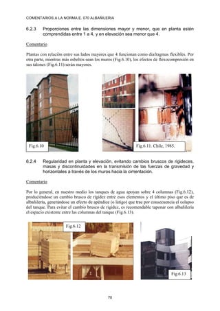 COMENTARIOS A LA NORMA E. 070 ALBAÑILERIA
70
6.2.3 Proporciones entre las dimensiones mayor y menor, que en planta estén
comprendidas entre 1 a 4, y en elevación sea menor que 4.
Comentario
Plantas con relación entre sus lados mayores que 4 funcionan como diafragmas flexibles. Por
otra parte, mientras más esbeltos sean los muros (Fig.6.10), los efectos de flexocompresión en
sus talones (Fig.6.11) serán mayores.
6.2.4 Regularidad en planta y elevación, evitando cambios bruscos de rigideces,
masas y discontinuidades en la transmisión de las fuerzas de gravedad y
horizontales a través de los muros hacia la cimentación.
Comentario
Por lo general, en nuestro medio los tanques de agua apoyan sobre 4 columnas (Fig.6.12),
produciéndose un cambio brusco de rigidez entre esos elementos y el último piso que es de
albañilería, generándose un efecto de apéndice (o látigo) que trae por consecuencia el colapso
del tanque. Para evitar el cambio brusco de rigidez, es recomendable taponar con albañilería
el espacio existente entre las columnas del tanque (Fig.6.13).
Fig.6.12
Fig.6.13
Fig.6.10 Fig.6.11. Chile, 1985.
 