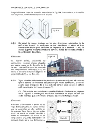 COMENTARIOS A LA NORMA E. 070 ALBAÑILERIA
71
Irregularidades en elevación, como las mostradas en la Fig.6.14, deben evitarse en la medida
que sea posible, subdividiendo al edificio en bloques.
6.2.5 Densidad de muros similares en las dos direcciones principales de la
edificación. Cuando en cualquiera de las direcciones no exista el área
suficiente de muros para satisfacer los requisitos de la Sección 7.1.2.b, se
deberá suplir la deficiencia mediante pórticos, muros de concreto armado o
la combinación de ambos.
Comentario
En nuestro medio, usualmente las
edificaciones presentan plantas alargadas
con pocos muros en la dirección de la
fachada, estas edificaciones han mostrado
mal comportamiento sísmico (Fig.6.15), por
lo que es necesario la inclusión de placas de
concreto (Fig.2.20) en esa dirección.
6.2.6 Vigas dinteles preferentemente peraltadas (hasta 60 cm) para el caso en
que el edificio se encuentre estructurado por muros confinados, y con un
peralte igual al espesor de la losa del piso para el caso en que el edificio
esté estructurado por muros armados (*).
(*) Este acápite está relacionado con el método de diseño que se propone
en el Capítulo 9, donde para los muros confinados se acepta la falla por
corte, mientras que en los muros armados se busca la falla por flexión.
Comentario
Conforme se incrementa el peralte de las
vigas dinteles (Fig.1.8), las fuerzas internas
que se desarrollan en ella también se
incrementan. Estas fuerzas internas actúan
sobre los muros en sentido contrario y
tratan de contrarrestar los efectos de la
carga sísmica (Fig.6.16), reduciéndose el
momento flector en la base de los muros,
Fig.6.14
Fig.6.15
Fig.6.16
 