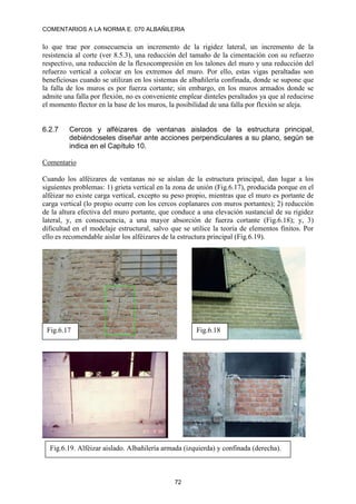 COMENTARIOS A LA NORMA E. 070 ALBAÑILERIA
72
lo que trae por consecuencia un incremento de la rigidez lateral, un incremento de la
resistencia al corte (ver 8.5.3), una reducción del tamaño de la cimentación con su refuerzo
respectivo, una reducción de la flexocompresión en los talones del muro y una reducción del
refuerzo vertical a colocar en los extremos del muro. Por ello, estas vigas peraltadas son
beneficiosas cuando se utilizan en los sistemas de albañilería confinada, donde se supone que
la falla de los muros es por fuerza cortante; sin embargo, en los muros armados donde se
admite una falla por flexión, no es conveniente emplear dinteles peraltados ya que al reducirse
el momento flector en la base de los muros, la posibilidad de una falla por flexión se aleja.
6.2.7 Cercos y alféizares de ventanas aislados de la estructura principal,
debiéndoseles diseñar ante acciones perpendiculares a su plano, según se
indica en el Capítulo 10.
Comentario
Cuando los alféizares de ventanas no se aíslan de la estructura principal, dan lugar a los
siguientes problemas: 1) grieta vertical en la zona de unión (Fig.6.17), producida porque en el
alféizar no existe carga vertical, excepto su peso propio, mientras que el muro es portante de
carga vertical (lo propio ocurre con los cercos coplanares con muros portantes); 2) reducción
de la altura efectiva del muro portante, que conduce a una elevación sustancial de su rigidez
lateral, y, en consecuencia, a una mayor absorción de fuerza cortante (Fig.6.18); y, 3)
dificultad en el modelaje estructural, salvo que se utilice la teoría de elementos finitos. Por
ello es recomendable aislar los alféizares de la estructura principal (Fig.6.19).
Fig.6.17 Fig.6.18
Fig.6.19. Alféizar aislado. Albañilería armada (izquierda) y confinada (derecha).
 