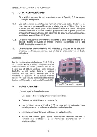 COMENTARIOS A LA NORMA E. 070 ALBAÑILERIA
73
6.3 OTRAS CONFIGURACIONES
Si el edificio no cumple con lo estipulado en la Sección 6.2, se deberá
contemplar lo siguiente:
6.3.1 Las edificaciones sin diafragmas rígidos horizontales deben limitarse a un
piso; asimismo, es aceptable obviar el diafragma en el último nivel de las
edificaciones de varios pisos. Para ambos casos, los muros trabajarán
fundamentalmente a fuerzas laterales perpendiculares al plano, y deberán
arriostrarse transversalmente con columnas de amarre o muros ortogonales
y mediante vigas soleras continuas.
6.3.2 De existir reducciones importantes en planta, u otras irregularidades en el
edificio, deberá efectuarse el análisis dinámico especificado en la NTE
E.030 Diseño Sismorresistente.
6.3.3 De no aislarse adecuadamente los alféizares y tabiques de la estructura
principal, se deberán contemplar sus efectos en el análisis y en el diseño
estructural.
Comentario
Bajo las consideraciones indicadas en 6.3.1, 6.3.2 y
6.3.3, en esta Norma se acepta configuraciones del
edificio distintas a las ideales (señaladas en 6.2). En
el caso que el edificio califique como irregular
(Fig.6.20), no solo deberá hacerse el análisis
dinámico, sino que deberá afectarse por ¾ al
coeficiente de reducción de las fuerzas sísmicas
elásticas “R”, que equivale a incrementar las fuerzas
sísmicas en 33%, según se indica en la Norma E.030.
6.4 MUROS PORTANTES
Los muros portantes deberán tener:
 Una sección transversal preferentemente simétrica
 Continuidad vertical hasta la cimentación.
 Una longitud mayor ó igual a 1,20 m para ser considerados como
contribuyentes en la resistencia a las fuerzas horizontales.
 Longitudes preferentemente uniformes en cada dirección.
 Juntas de control para evitar movimientos relativos debidos a
contracciones, dilataciones y asentamientos diferenciales en los
siguientes sitios:
Fig.6.20. Piso blando y torsión.
 