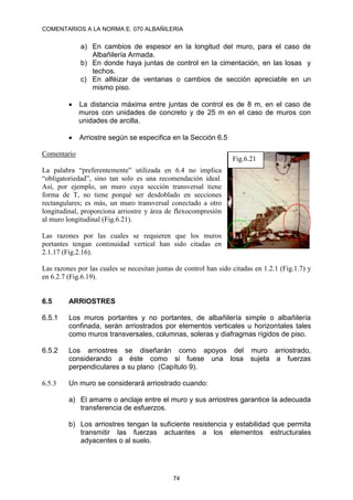 COMENTARIOS A LA NORMA E. 070 ALBAÑILERIA
74
a) En cambios de espesor en la longitud del muro, para el caso de
Albañilería Armada.
b) En donde haya juntas de control en la cimentación, en las losas y
techos.
c) En alféizar de ventanas o cambios de sección apreciable en un
mismo piso.
 La distancia máxima entre juntas de control es de 8 m, en el caso de
muros con unidades de concreto y de 25 m en el caso de muros con
unidades de arcilla.
 Arriostre según se especifica en la Sección 6.5
Comentario
La palabra “preferentemente” utilizada en 6.4 no implica
“obligatoriedad”, sino tan solo es una recomendación ideal.
Así, por ejemplo, un muro cuya sección transversal tiene
forma de T, no tiene porqué ser desdoblado en secciones
rectangulares; es más, un muro transversal conectado a otro
longitudinal, proporciona arriostre y área de flexocompresión
al muro longitudinal (Fig.6.21).
Las razones por las cuales se requieren que los muros
portantes tengan continuidad vertical han sido citadas en
2.1.17 (Fig.2.16).
Las razones por las cuales se necesitan juntas de control han sido citadas en 1.2.1 (Fig.1.7) y
en 6.2.7 (Fig.6.19).
6.5 ARRIOSTRES
6.5.1 Los muros portantes y no portantes, de albañilería simple o albañilería
confinada, serán arriostrados por elementos verticales u horizontales tales
como muros transversales, columnas, soleras y diafragmas rígidos de piso.
6.5.2 Los arriostres se diseñarán como apoyos del muro arriostrado,
considerando a éste como si fuese una losa sujeta a fuerzas
perpendiculares a su plano (Capítulo 9).
6.5.3 Un muro se considerará arriostrado cuando:
a) El amarre o anclaje entre el muro y sus arriostres garantice la adecuada
transferencia de esfuerzos.
b) Los arriostres tengan la suficiente resistencia y estabilidad que permita
transmitir las fuerzas actuantes a los elementos estructurales
adyacentes o al suelo.
Fig.6.21
 