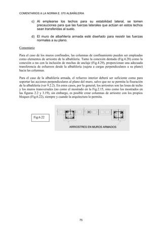 COMENTARIOS A LA NORMA E. 070 ALBAÑILERIA
75
c) Al emplearse los techos para su estabilidad lateral, se tomen
precauciones para que las fuerzas laterales que actúan en estos techos
sean transferidas al suelo.
d) El muro de albañilería armada esté diseñado para resistir las fuerzas
normales a su plano.
Comentario
Para el caso de los muros confinados, las columnas de confinamiento pueden ser empleadas
como elementos de arriostre de la albañilería. Tanto la conexión dentada (Fig.4.28) como la
conexión a ras con la inclusión de mechas de anclaje (Fig.4.29), proporcionan una adecuada
transferencia de esfuerzos desde la albañilería (sujeta a cargas perpendiculares a su plano)
hacia las columnas.
Para el caso de la albañilería armada, el refuerzo interior deberá ser suficiente como para
soportar las acciones perpendiculares al plano del muro, salvo que no se permita la fisuración
de la albañilería (ver 9.2.2). En estos casos, por lo general, los arriostres son las losas de techo
y los muros transversales (no como el mostrado en la Fig.2.15, sino como los mostrados en
las figuras 2.2 y 3.19), sin embargo, es posible crear columnas de arriostre con los propios
bloques (Fig.6.22), siempre y cuando la arquitectura lo permita.
Fig.6.22
 