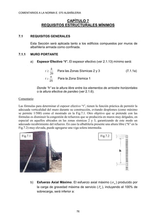 COMENTARIOS A LA NORMA E. 070 ALBAÑILERIA
76
CAPÍTULO 7
REQUISITOS ESTRUCTURALES MÍNIMOS
7.1 REQUISITOS GENERALES
Esta Sección será aplicada tanto a los edificios compuestos por muros de
albañilería armada como confinada.
7.1.1 MURO PORTANTE
a) Espesor Efectivo “t”. El espesor efectivo (ver 2.1.13) mínimo será:
20
h
t  Para las Zonas Sísmicas 2 y 3 (7.1.1a)
25
h
t  Para la Zona Sísmica 1
Donde “h” es la altura libre entre los elementos de arriostre horizontales
o la altura efectiva de pandeo (ver 2.1.6).
Comentario
Las fórmulas para determinar el espesor efectivo “t”, tienen la función práctica de permitir la
adecuada verticalidad del muro durante su construcción, evitando desplomes (como máximo
se permite 1/500) como el mostrado en la Fig.7.1. Otro objetivo que se pretende con las
fórmulas es disminuir la congestión de refuerzos que se produciría en muros muy delgados, en
especial en aquellos ubicados en las zonas sísmicas 2 y 3, garantizando de este modo un
adecuado recubrimiento del refuerzo. En caso la albañilería presente una altura libre (“h” en la
Fig.7.2) muy elevada, puede agregarse una viga solera intermedia.
b) Esfuerzo Axial Máximo. El esfuerzo axial máximo ( m
 ) producido por
la carga de gravedad máxima de servicio ( m
P ), incluyendo el 100% de
sobrecarga, será inferior a:
Fig.7.1 Fig.7.2
 
