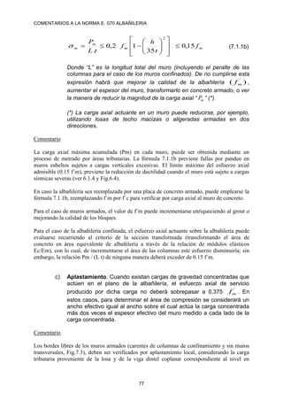 COMENTARIOS A LA NORMA E. 070 ALBAÑILERIA
77
´
2
´
15
,
0
35
1
2
,
0
.
m
m
m
m f
t
h
f
t
L
P




















 (7.1.1b)
Donde “L” es la longitud total del muro (incluyendo el peralte de las
columnas para el caso de los muros confinados). De no cumplirse esta
expresión habrá que mejorar la calidad de la albañilería )
( ´
m
f ,
aumentar el espesor del muro, transformarlo en concreto armado, o ver
la manera de reducir la magnitud de la carga axial “ m
P ” (*).
(*) La carga axial actuante en un muro puede reducirse, por ejemplo,
utilizando losas de techo macizas o aligeradas armadas en dos
direcciones.
Comentario
La carga axial máxima acumulada (Pm) en cada muro, puede ser obtenida mediante un
proceso de metrado por áreas tributarias. La fórmula 7.1.1b previene fallas por pandeo en
muros esbeltos sujetos a cargas verticales excesivas. El límite máximo del esfuerzo axial
admisible (0.15 f´m), previene la reducción de ductilidad cuando el muro está sujeto a cargas
sísmicas severas (ver 6.1.4 y Fig.6.4).
En caso la albañilería sea reemplazada por una placa de concreto armado, puede emplearse la
fórmula 7.1.1b, reemplazando f´m por f´c para verificar por carga axial al muro de concreto.
Para el caso de muros armados, el valor de f´m puede incrementarse enriqueciendo al grout o
mejorando la calidad de los bloques.
Para el caso de la albañilería confinada, el esfuerzo axial actuante sobre la albañilería puede
evaluarse recurriendo al criterio de la sección transformada (transformando el área de
concreto en área equivalente de albañilería a través de la relación de módulos elásticos
Ec/Em), con lo cual, de incrementarse el área de las columnas este esfuerzo disminuiría; sin
embargo, la relación Pm / (L t) de ninguna manera deberá exceder de 0.15 f´m.
c) Aplastamiento. Cuando existan cargas de gravedad concentradas que
actúen en el plano de la albañilería, el esfuerzo axial de servicio
producido por dicha carga no deberá sobrepasar a 0,375
´
m
f . En
estos casos, para determinar el área de compresión se considerará un
ancho efectivo igual al ancho sobre el cual actúa la carga concentrada
más dos veces el espesor efectivo del muro medido a cada lado de la
carga concentrada.
Comentario
Los bordes libres de los muros armados (carentes de columnas de confinamiento y sin muros
transversales, Fig.7.3), deben ser verificados por aplastamiento local, considerando la carga
tributaria proveniente de la losa y de la viga dintel coplanar correspondiente al nivel en
 