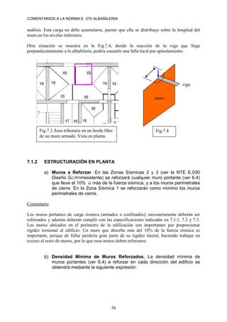 COMENTARIOS A LA NORMA E. 070 ALBAÑILERIA
78
análisis. Esta carga no debe acumularse, puesto que ella se distribuye sobre la longitud del
muro en los niveles inferiores.
Otra situación se muestra en la Fig.7.4, donde la reacción de la viga que llega
perpendicularmente a la albañilería, podría causarle una falla local por aplastamiento.
7.1.2 ESTRUCTURACIÓN EN PLANTA
a) Muros a Reforzar. En las Zonas Sísmicas 2 y 3 (ver la NTE E.030
Diseño Sismorresistente) se reforzará cualquier muro portante (ver 6.4)
que lleve el 10% ó más de la fuerza sísmica, y a los muros perimetrales
de cierre. En la Zona Sísmica 1 se reforzarán como mínimo los muros
perimetrales de cierre.
Comentario
Los muros portantes de carga sísmica (armados o confinados), necesariamente deberán ser
reforzados y además deberán cumplir con las especificaciones indicadas en 7.1.1, 7.2 y 7.3.
Los muros ubicados en el perímetro de la edificación son importantes por proporcionar
rigidez torsional al edificio. Un muro que absorba más del 10% de la fuerza sísmica es
importante, porque de fallar perdería gran parte de su rigidez lateral, haciendo trabajar en
exceso al resto de muros, por lo que esos muros deben reforzarse.
b) Densidad Mínima de Muros Reforzados. La densidad mínima de
muros portantes (ver 6.4) a reforzar en cada dirección del edificio se
obtendrá mediante la siguiente expresión:
Fig.7.3.Área tributaria en un borde libre
de un muro armado. Vista en planta.
viga
muro
Fig.7.4
 