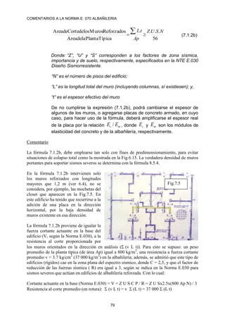 COMENTARIOS A LA NORMA E. 070 ALBAÑILERIA
79
56
.
.
.
.
Típica
Planta
la
de
Area
Reforzados
Muros
los
de
Corte
de
Area N
S
U
Z
Ap
t
L


 (7.1.2b)
Donde: “Z”, “U” y “S” corresponden a los factores de zona sísmica,
importancia y de suelo, respectivamente, especificados en la NTE E.030
Diseño Sismorresistente.
“N” es el número de pisos del edificio;
“L” es la longitud total del muro (incluyendo columnas, sí existiesen); y,
“t” es el espesor efectivo del muro
De no cumplirse la expresión (7.1.2b), podrá cambiarse el espesor de
algunos de los muros, o agregarse placas de concreto armado, en cuyo
caso, para hacer uso de la fórmula, deberá amplificarse el espesor real
de la placa por la relación m
c E
E / , donde c
E y m
E son los módulos de
elasticidad del concreto y de la albañilería, respectivamente.
Comentario
La fórmula 7.1.2b, debe emplearse tan solo con fines de predimensionamiento, para evitar
situaciones de colapso total como la mostrada en la Fig.6.15. La verdadera densidad de muros
portantes para soportar sismos severos se determina con la fórmula 8.5.4.
En la fórmula 7.1.2b intervienen solo
los muros reforzados con longitudes
mayores que 1,2 m (ver 6.4), no se
considera, por ejemplo, las mochetas del
closet que aparecen en la Fig.7.5. En
este edificio ha tenido que recurrirse a la
adición de una placa en la dirección
horizontal, por la baja densidad de
muros existente en esa dirección.
La fórmula 7.1.2b proviene de igualar la
fuerza cortante actuante en la base del
edificio (V, según la Norma E.030), a la
resistencia al corte proporcionada por
los muros orientados en la dirección en análisis ((v L t)). Para esto se supuso: un peso
promedio de la planta típica (de área Ap) igual a 800 kg/m2
, una resistencia a fuerza cortante
promedio v = 3.7 kg/cm2
(37 000 kg/m2
) en la albañilería; además, se admitió que este tipo de
edificios (rígidos) cae en la zona plana del espectro sísmico, donde C = 2,5, y que el factor de
reducción de las fuerzas sísmica ( R) era igual a 3, según se indica en la Norma E.030 para
sismos severos que actúan en edificios de albañilería reforzada. Con lo cual:
Cortante actuante en la base (Norma E.030) = V = Z U S C P / R = Z U Sx2.5x(800 Ap N) / 3
Resistencia al corte promedio (en rotura):  (v L t) = v  (L t) = 37 000  (L t)
Fig.7.5
 