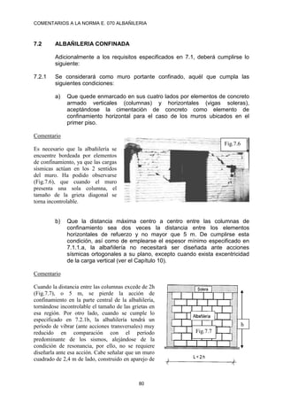 COMENTARIOS A LA NORMA E. 070 ALBAÑILERIA
80
7.2 ALBAÑILERIA CONFINADA
Adicionalmente a los requisitos especificados en 7.1, deberá cumplirse lo
siguiente:
7.2.1 Se considerará como muro portante confinado, aquél que cumpla las
siguientes condiciones:
a) Que quede enmarcado en sus cuatro lados por elementos de concreto
armado verticales (columnas) y horizontales (vigas soleras),
aceptándose la cimentación de concreto como elemento de
confinamiento horizontal para el caso de los muros ubicados en el
primer piso.
Comentario
Es necesario que la albañilería se
encuentre bordeada por elementos
de confinamiento, ya que las cargas
sísmicas actúan en los 2 sentidos
del muro. Ha podido observarse
(Fig.7.6), que cuando el muro
presenta una sola columna, el
tamaño de la grieta diagonal se
torna incontrolable.
b) Que la distancia máxima centro a centro entre las columnas de
confinamiento sea dos veces la distancia entre los elementos
horizontales de refuerzo y no mayor que 5 m. De cumplirse esta
condición, así como de emplearse el espesor mínimo especificado en
7.1.1.a, la albañilería no necesitará ser diseñada ante acciones
sísmicas ortogonales a su plano, excepto cuando exista excentricidad
de la carga vertical (ver el Capítulo 10).
Comentario
Cuando la distancia entre las columnas excede de 2h
(Fig.7.7), o 5 m, se pierde la acción de
confinamiento en la parte central de la albañilería,
tornándose incontrolable el tamaño de las grietas en
esa región. Por otro lado, cuando se cumple lo
especificado en 7.2.1b, la albañilería tendrá un
período de vibrar (ante acciones transversales) muy
reducido en comparación con el período
predominante de los sismos, alejándose de la
condición de resonancia, por ello, no se requiere
diseñarla ante esa acción. Cabe señalar que un muro
cuadrado de 2,4 m de lado, construido en aparejo de
Fig.7.6
h
Fig.7.7
 