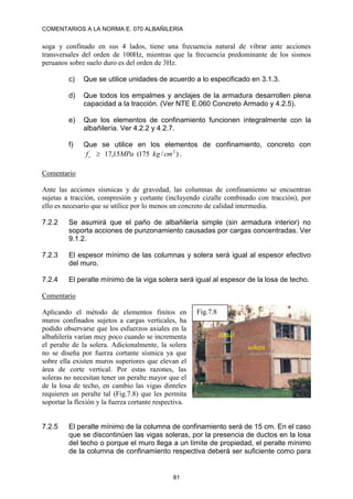 COMENTARIOS A LA NORMA E. 070 ALBAÑILERIA
81
soga y confinado en sus 4 lados, tiene una frecuencia natural de vibrar ante acciones
transversales del orden de 100Hz, mientras que la frecuencia predominante de los sismos
peruanos sobre suelo duro es del orden de 3Hz.
c) Que se utilice unidades de acuerdo a lo especificado en 3.1.3.
d) Que todos los empalmes y anclajes de la armadura desarrollen plena
capacidad a la tracción. (Ver NTE E.060 Concreto Armado y 4.2.5).
e) Que los elementos de confinamiento funcionen integralmente con la
albañilería. Ver 4.2.2 y 4.2.7.
f) Que se utilice en los elementos de confinamiento, concreto con
)
/
175
(
15
,
17 2
´
cm
kg
MPa
fc  .
Comentario
Ante las acciones sísmicas y de gravedad, las columnas de confinamiento se encuentran
sujetas a tracción, compresión y cortante (incluyendo cizalle combinado con tracción), por
ello es necesario que se utilice por lo menos un concreto de calidad intermedia.
7.2.2 Se asumirá que el paño de albañilería simple (sin armadura interior) no
soporta acciones de punzonamiento causadas por cargas concentradas. Ver
9.1.2.
7.2.3 El espesor mínimo de las columnas y solera será igual al espesor efectivo
del muro.
7.2.4 El peralte mínimo de la viga solera será igual al espesor de la losa de techo.
Comentario
Aplicando el método de elementos finitos en
muros confinados sujetos a cargas verticales, ha
podido observarse que los esfuerzos axiales en la
albañilería varían muy poco cuando se incrementa
el peralte de la solera. Adicionalmente, la solera
no se diseña por fuerza cortante sísmica ya que
sobre ella existen muros superiores que elevan el
área de corte vertical. Por estas razones, las
soleras no necesitan tener un peralte mayor que el
de la losa de techo, en cambio las vigas dinteles
requieren un peralte tal (Fig.7.8) que les permita
soportar la flexión y la fuerza cortante respectiva.
7.2.5 El peralte mínimo de la columna de confinamiento será de 15 cm. En el caso
que se discontinúen las vigas soleras, por la presencia de ductos en la losa
del techo o porque el muro llega a un límite de propiedad, el peralte mínimo
de la columna de confinamiento respectiva deberá ser suficiente como para
Fig.7.8
solera
dintel
 