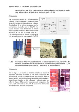 COMENTARIOS A LA NORMA E. 070 ALBAÑILERIA
82
permitir el anclaje de la parte recta del refuerzo longitudinal existente en la
viga solera más el recubrimiento respectivo (ver 4.2.10).
Comentario
De acuerdo a la Norma de Concreto Armado
vigente E.060, la longitud (Ldg) de la parte
recta del anclaje correspondiente al refuerzo
longitudinal de la solera, se calcula con las
expresiones indicadas en la Fig.7.9, las
cuales muchas veces determinan el peralte
de la columna respectiva. Este refuerzo debe
doblarse 90º en una extensión igual a 12
veces el diámetro de la barra (Db) y no debe
ser recortado como se muestra en la Fig.7.10.
7.2.6 Cuando se utilice refuerzo horizontal en los muros confinados, las varillas de
refuerzo penetrarán en las columnas de confinamiento por lo menos 12,50
cm y terminarán en gancho a 90°, vertical de 10 cm de longitud.
Comentario
En la Fig.7.11 se ilustra la manera correcta de anclar el
refuerzo horizontal existente en un muro confinado. El
doblez debe hacerse en forma vertical para prevenir pérdida
de anclaje por la posible formación de fisuras horizontales de
tracción por flexión en las columnas y además, para no
obstruir el paso del concreto, lo que causaría cangrejeras. En
caso exista albañilería al otro lado de la columna, el refuerzo
horizontal debe atravesar la columna.
Fig.7.9
Fig.7.10
Fig.7.11
 