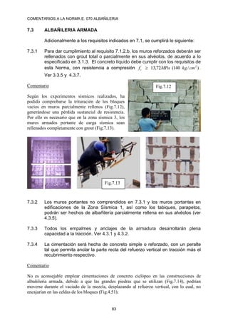 COMENTARIOS A LA NORMA E. 070 ALBAÑILERIA
83
7.3 ALBAÑILERIA ARMADA
Adicionalmente a los requisitos indicados en 7.1, se cumplirá lo siguiente:
7.3.1 Para dar cumplimiento al requisito 7.1.2.b, los muros reforzados deberán ser
rellenados con grout total o parcialmente en sus alvéolos, de acuerdo a lo
especificado en 3.1.3. El concreto líquido debe cumplir con los requisitos de
esta Norma, con resistencia a compresión )
/
140
(
72
,
13 2
´
cm
kg
MPa
fc  .
Ver 3.3.5 y 4.3.7.
Comentario
Según los experimentos sísmicos realizados, ha
podido comprobarse la trituración de los bloques
vacíos en muros parcialmente rellenos (Fig.7.12),
generándose una pérdida sustancial de resistencia.
Por ello es necesario que en la zona sísmica 3, los
muros armados portante de carga sísmica sean
rellenados completamente con grout (Fig.7.13).
7.3.2 Los muros portantes no comprendidos en 7.3.1 y los muros portantes en
edificaciones de la Zona Sísmica 1, así como los tabiques, parapetos,
podrán ser hechos de albañilería parcialmente rellena en sus alvéolos (ver
4.3.5).
7.3.3 Todos los empalmes y anclajes de la armadura desarrollarán plena
capacidad a la tracción. Ver 4.3.1 y 4.3.2.
7.3.4 La cimentación será hecha de concreto simple o reforzado, con un peralte
tal que permita anclar la parte recta del refuerzo vertical en tracción más el
recubrimiento respectivo.
Comentario
No es aconsejable emplear cimentaciones de concreto ciclópeo en las construcciones de
albañilería armada, debido a que las grandes piedras que se utilizan (Fig.7.14), podrían
moverse durante el vaciado de la mezcla, desplazando al refuerzo vertical, con lo cual, no
encajarían en las celdas de los bloques (Fig.4.51).
Fig.7.12
Fig.7.13
 