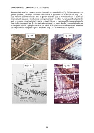 COMENTARIOS A LA NORMA E. 070 ALBAÑILERIA
84
Por otro lado, muchas veces se emplea cimentaciones superficiales (Fig.7.15) consistentes en
plateas (solados) con vigas sardineles ubicadas en el perímetro de la edificación (Fig.7.16),
que permiten confinar al suelo bajo la platea, mientras que la parte interna de la platea es
relativamente delgada e insuficiente como para anclar y recubrir (7,5 cm cuando el concreto
está en contacto con el suelo) al refuerzo vertical. Esto no es recomendable, porque además la
base de los muros rota por flexión pudiendo punzonar a la platea. Por las razones indicadas, es
aconsejable utilizar vigas peraltadas en las zonas de la platea donde existan muros portantes
de carga sísmica, o emplear vigas T invertidas (Fig.7.17) en reemplazo de la platea.
Fig.7.14 Fig.7.15
Fig.7.16 Fig.7.17
 