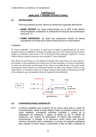 COMENTARIOS A LA NORMA E. 070 ALBAÑILERIA
85
CAPÍTULO 8
ANÁLISIS Y DISEÑO ESTRUCTURAL
8.1 DEFINICIONES
Para los propósitos de esta Norma se utilizará las siguientes definiciones:
 SISMO SEVERO. Es aquél proporcionado por la NTE E.030 Diseño
Sismorresistente, empleando un coeficiente de reducción de la solicitación
sísmica R = 3.
 SISMO MODERADO. Es aquél que proporciona fuerzas de inercia
equivalentes a la mitad de los valores producidos por el “sismo severo”.
Comentario
El “sismo moderado” o de servicio, es aquél que no origina el agrietamiento de los muros
portantes hechos de albañilería. El hecho de suponer que este sismo origina fuerzas de inercia
iguales a la mitad del “sismo severo” (“V” en la Norma E.030), equivale a emplear R = 6 en un
análisis elástico cuando la estructura está sometida al “sismo moderado”.
Para efectos de esta Norma, en una edificación ubicada sobre suelo duro en la zona sísmica 3,
por ejemplo, se ha considerado que el límite entre el sismo moderado y el severo corresponde a
un sismo con aceleración máxima igual a 0.2g, luego la severidad de este u otro sismo puede
incrementarse hasta alcanzar una aceleración máxima de hasta 0.4g (Norma E.030), en esta
etapa (Fig.8.1) la estructura incurre en el rango inelástico hasta alcanzar distorsiones de 0.005
en los entrepisos, que corresponde al límite de reparación de la albañilería.
8.2 CONSIDERACIONES GENERALES
8.2.1 La Norma establece que el diseño de los muros cubra todo su rango de
comportamiento, desde la etapa elástica hasta su probable incursión en el
rango inelástico, proveyendo suficiente ductilidad y control de la
degradación de resistencia y rigidez. El diseño es por el método de
resistencia, con criterios de desempeño. El diseño está orientado, en
consecuencia, a proteger a la estructura contra daños ante eventos
sísmicos frecuentes (sismo moderado) y a proveer la necesaria resistencia
para soportar el sismo severo, conduciendo el tipo de falla y limitando la
0.4g
0.005
sismo severo
0.2g
V (R = 3)
½ V (R = 6)
Fig.8.1
Cortante
Distorsión
moderado
agrietamiento
irreparable
 