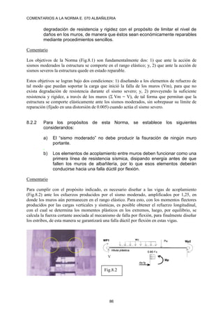 COMENTARIOS A LA NORMA E. 070 ALBAÑILERIA
86
degradación de resistencia y rigidez con el propósito de limitar el nivel de
daños en los muros, de manera que éstos sean económicamente reparables
mediante procedimientos sencillos.
Comentario
Los objetivos de la Norma (Fig.8.1) son fundamentalmente dos: 1) que ante la acción de
sismos moderados la estructura se comporte en el rango elástico; y, 2) que ante la acción de
sismos severos la estructura quede en estado reparable.
Estos objetivos se logran bajo dos condiciones: 1) diseñando a los elementos de refuerzo de
tal modo que puedan soportar la carga que inició la falla de los muros (Vm), para que no
exista degradación de resistencia durante el sismo severo; y, 2) proveyendo la suficiente
resistencia y rigidez, a través de los muros (Vm = V), de tal forma que permitan que la
estructura se comporte elásticamente ante los sismos moderados, sin sobrepasar su límite de
reparación (fijado en una distorsión de 0.005) cuando actúa el sismo severo.
8.2.2 Para los propósitos de esta Norma, se establece los siguientes
considerandos:
a) El “sismo moderado” no debe producir la fisuración de ningún muro
portante.
.
b) Los elementos de acoplamiento entre muros deben funcionar como una
primera línea de resistencia sísmica, disipando energía antes de que
fallen los muros de albañilería, por lo que esos elementos deberán
conducirse hacia una falla dúctil por flexión.
Comentario
Para cumplir con el propósito indicado, es necesario diseñar a las vigas de acoplamiento
(Fig.8.2) ante los esfuerzos producidos por el sismo moderado, amplificados por 1,25, en
donde los muros aún permanecen en el rango elástico. Para esto, con los momentos flectores
producidos por las cargas verticales y sísmicas, es posible obtener el refuerzo longitudinal,
con el cual se determina los momentos plásticos en los extremos, luego, por equilibrio, se
calcula la fuerza cortante asociada al mecanismo de falla por flexión, para finalmente diseñar
los estribos, de esta manera se garantizará una falla dúctil por flexión en estas vigas.
Fig.8.2
V
 