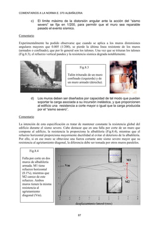 COMENTARIOS A LA NORMA E. 070 ALBAÑILERIA
87
c) El límite máximo de la distorsión angular ante la acción del “sismo
severo” se fija en 1/200, para permitir que el muro sea reparable
pasado el evento sísmico.
Comentario
Experimentalmente ha podido observarse que cuando se aplica a los muros distorsiones
angulares mayores que 0.005 (1/200), se pierde la última línea resistente de los muros
(armados o confinado), que por lo general son los talones. Una vez que se trituran los talones
(Fig.8.3), el refuerzo vertical pandea y la resistencia sísmica degrada notablemente.
d) Los muros deben ser diseñados por capacidad de tal modo que puedan
soportar la carga asociada a su incursión inelástica, y que proporcionen
al edificio una resistencia a corte mayor o igual que la carga producida
por el “sismo severo”.
Comentario
La intención de esta especificación es tratar de mantener constante la resistencia global del
edificio durante el sismo severo. Cabe destacar que en una falla por corte de un muro que
compone al edificio, la resistencia la proporciona la albañilería (Fig.8.4), mientras que el
refuerzo horizontal proporciona mayormente ductilidad al evitar el deterioro de la albañilería.
Por ello, si en ese muro se obtuviese una fuerza cortante ante sismo severo mayor que su
resistencia al agrietamiento diagonal, la diferencia debe ser tomada por otros muros paralelos.
Fig.8.3
Talón triturado de un muro
confinado (izquierda) y de
un muro armado (derecha).
M1
M2
Fig.8.4
Falla por corte en dos
muros de albañilería
armada. M1 tiene
refuerzo horizontal
(0.1%), mientras que
M2 carece de este
refuerzo. Ambos
muros tienen la misma
resistencia al
agrietamiento
diagonal (Vm).
Vm
desplazamiento lateral (mm)
 