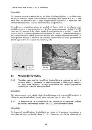 COMENTARIOS A LA NORMA E. 070 ALBAÑILERIA
89
Comentario
En los muros armados es posible obtener una forma de falla por flexión, ya que la forma de
los bloques permite el empleo de un refuerzo horizontal importante (figuras 4.50, 4.62, 4.63 y
4.65), capaz de absorber no solo la carga de agrietamiento diagonal de la albañilería, sino
también la fuerza cortante asociada al mecanismo de falla por flexión.
Sin embargo, es necesario mencionar que una falla por flexión puede ser tan peligrosa como
una falla por corte, si no se contempla en el diseño a las derivaciones de esta falla (Fig.8.7),
como son: 1) trituración de los talones seguida de pandeo del refuerzo vertical; 2) rotura del
refuerzo vertical extremo por giros excesivos en la base del muro; y, 3) deslizamiento seguido
por cizalle del refuerzo vertical y balanceo del muro ante acciones sísmicas transversales, las
cuales podrían producir la trituración de los bordes longitudinales del muro generando una
pérdida significativa de la sección transversal (Fig.8.8).
8.3 ANÁLISIS ESTRUCTURAL
8.3.1 El análisis estructural de los edificios de albañilería se realizará por métodos
elásticos teniendo en cuenta los efectos causados por las cargas muertas,
las cargas vivas y el sismo. La carga gravitacional para cada muro podrá ser
obtenida por cualquier método racional.
Comentario
Para ser consecuente con el método elástico de análisis estructural, es aconsejable analizar a la
edificación sometiéndola a la acción del “sismo moderado” con R = 6 (ver 8.1).
8.3.2 La determinación del cortante basal y su distribución en elevación, se hará
de acuerdo a lo indicado en la NTE E.030 Diseño Sismorresistente.
Comentario
Por lo general, las edificaciones de albañilería son rígidas, por lo que están contenidas en la
zona plana del espectro sísmico, donde C = 2.5. Asimismo, este tipo de edificación no
Fig.8.7 Fig.8.8
 