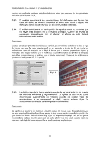 COMENTARIOS A LA NORMA E. 070 ALBAÑILERIA
90
requiere ser analizada mediante métodos dinámicos, salvo que presenten las irregularidades
indicadas en la Norma E.030.
8.3.3 El análisis considerará las características del diafragma que forman las
losas de techo; se deberá considerar el efecto que sobre la rigidez del
diafragma tienen las aberturas y las discontinuidades en la losa.
8.3.4 El análisis considerará la participación de aquellos muros no portantes que
no hayan sido aislados de la estructura principal. Cuando los muros se
construyan integralmente con el alféizar, el efecto de éste deberá
considerarse en el análisis.
Comentario
Cuando un tabique presenta discontinuidad vertical, es conveniente aislarlo de la losa o viga
del techo para que la carga gravitacional no se transmita a través de él, sin embargo,
aislamientos como el mostrado en la Fig.8.9, harían que el tabique proporcione rigidez y
resistencia ante cargas sísmicas (por el cambio de sección transversal que produce el tabique),
que deben contemplarse en el análisis y en el diseño estructural. El caso de los alféizares se
presenta en las figuras 6.17, 6.18 y 6.19.
8.3.5 La distribución de la fuerza cortante en planta se hará teniendo en cuenta
las torsiones existentes y reglamentarias. La rigidez de cada muro podrá
determinarse suponiéndolo en voladizo cuando no existan vigas de
acoplamiento, y se considerará acoplado cuando existan vigas de
acoplamiento diseñadas para comportarse dúctilmente.
Comentario
La hipótesis de asumir a los muros en voladizo cuando no existen vigas de acoplamiento, es
tan solo una simplificación al problema, ya que la losa genera restricciones al giro por flexión
que tienen los muros, incluso cuando hay vigas de acoplamiento (Fig.8.10), por lo que es
recomendable trabajar en estos casos con un ancho efectivo de losa igual a cuatro veces su
espesor a cada lado del muro, como si fuese un elemento de acoplamiento.
discontinuidad
Fig.8.9
 