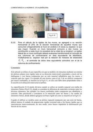 COMENTARIOS A LA NORMA E. 070 ALBAÑILERIA
91
8.3.6 Para el cálculo de la rigidez de los muros, se agregará a su sección
transversal el 25% de la sección transversal de aquellos muros que
concurran ortogonalmente al muro en análisis ó 6 veces su espesor, lo que
sea mayor. Cuando un muro transversal concurra a dos muros, su
contribución a cada muro no excederá de la mitad de su longitud. La rigidez
lateral de un muro confinado deberá evaluarse transformando el concreto de
sus columnas de confinamiento en área equivalente de albañilería,
multiplicando su espesor real por la relación de módulos de elasticidad
m
c E
E / ; el centroide de dicha área equivalente coincidirá con el de la
columna de confinamiento.
Comentario
Este artículo se refiere al caso específico en que se modele a la estructura mediante un sistema
de pórticos planos (con rigidez nula en su dirección transversal) conectados a través de los
diafragmas y con barras compuestas por un solo material (albañilería para los muros o
concreto para las vigas). Un ejemplo de esta técnica, para el eje 3 de un edificio compuesto
por muros confinados, se muestra en la Fig.8.11, en este caso debe darse propiedades nulas a
la sección en la dirección transversal al pórtico.
La especificación 8.3.6 puede obviarse cuando se utilice un modelo espacial con mallas de
elementos finitos (Fig.8.12), donde se considera la diferencia de materiales existente entre los
diversos elementos, por ejemplo: los muros confinados están compuestos por albañilería y
concreto. Otra precaución a considerar es la transición entre las barras y las mallas de
elementos finitos, donde deberá agregarse un brazo rígido tal como se muestra en la Fig.8.12.
Cuando el edificio se modela como un pórtico espacial compuesto por una serie de barras,
deberá tenerse el cuidado de proporcionar rigidez torsional nula a los brazos rígidos que se
interconectan transversalmente, de otro modo, estos brazos impedirán la deformación por
flexión de los muros.
Fig.8.10
losa maciza t = 15 cm
 