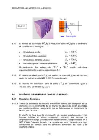 COMENTARIOS A LA NORMA E. 070 ALBAÑILERIA
93
8.3.7 El módulo de elasticidad )
( m
E y el módulo de corte )
( m
G para la albañilería
se considerará como sigue:
 Unidades de arcilla:
´
500 m
m f
E 
 Unidades Sílico-calcáreas:
´
600 m
m f
E 
 Unidades de concreto vibrado:
´
700 m
m f
E 
 Para todo tipo de unidad de albañilería: m
m E
G 4
,
0

Opcionalmente, los valores de “ m
E ” y “ m
G ” podrán calcularse
experimentalmente según se especifica en 5.1.
8.3.8 El módulo de elasticidad ( c
E ) y el módulo de corte ( c
G ) para el concreto
serán los indicados en la NTE E.060 Concreto Armado.
8.3.9 El módulo de elasticidad para el acero ( s
E ) se considerará igual a
)
/
000
000
2
(
000
196 2
cm
kg
MPa
8.4 DISEÑO DE ELEMENTOS DE CONCRETO ARMADO
8.4.1 Requisitos Generales
8.4.1.1 Todos los elementos de concreto armado del edificio, con excepción de los
elementos de confinamiento de los muros de albañilería, serán diseñados
por resistencia última, asegurando que su falla sea por un mecanismo de
flexión y no de corte.
El diseño se hará para la combinación de fuerzas gravitacionales y las
fuerzas debidas al “sismo moderado”, utilizando los factores de
amplificación de carga y de reducción de resistencia ( ) especificados en la
NTE E.060 Concreto Armado. La cimentación será dimensionada bajo
condiciones de servicio para los esfuerzos admisibles del suelo y se
diseñará a rotura.
brazo rígido
Fig.8.12
Em Ec
barra
malla
 