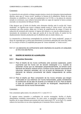 COMENTARIOS A LA NORMA E. 070 ALBAÑILERIA
94
Comentario
La intención de este artículo es disipar energía sísmica a través de elementos intencionalmente
dúctiles, antes que el “sismo severo” produzca la fractura de la albañilería. Dentro de estos
elementos se contabiliza a las vigas de acoplamiento (ver 8.2.2b) y a las placas de concreto
armado (si existiesen), cuyo refuerzo horizontal debe ser capaz de soportar la fuerza cortante
asociada a su mecanismo de falla por flexión.
Cabe destacar que el hecho de diseñar estos elementos dúctiles ante la acción del “sismo
moderado”, no significa que vayan a colapsar cuando ocurra el “sismo severo”, por la sobre
resistencia que ellos poseen, dadas por: el factor de amplificación de cargas, el factor de
reducción de resistencia del concreto, el ingreso del refuerzo a su zona de endurecimiento, el
incremento de resistencia en las vigas por acción de la losa del techo, el control de los
desplazamientos laterales producidos por la albañilería aún en estado elástico, etc.
La cimentación se dimensiona contemplando las acciones del “sismo moderado”, porque el
factor de seguridad que se utiliza para determinar la resistencia admisible del suelo (del orden
de 3) es mayor al factor (2) empleado para pasar de “sismo moderado” a “sismo severo”.
8.4.1.2 Los elementos de confinamiento serán diseñados de acuerdo a lo estipulado
en 8.6.2 de esta Norma.
8.5 DISEÑO DE MUROS DE ALBAÑILERÍA
8.5.1 Requisitos Generales
8.5.1.1 Para el diseño de los muros confinados ante acciones coplanares, podrá
suponerse que los muros son de sección rectangular ( L
t. ). Cuando se
presenten muros que se intercepten perpendicularmente, se tomará como
elemento de refuerzo vertical común a ambos muros (sección transversal de
columnas, refuerzos verticales, etc.) en el punto de intersección, al mayor
elemento de refuerzo proveniente del diseño independiente de ambos
muros.
8.5.1.2 Para el diseño por flexo compresión de los muros armados que tengan
continuidad en sus extremos con muros transversales, podrá considerarse
la contribución de las alas de acuerdo a lo indicado en 8.3.6. Para el diseño
a corte se considerará que la sección es rectangular, despreciando la
contribución de los muros transversales.
Comentario
Este comentario aplica tanto a los artículos 8.5.1.1 como 8.5.1.2.
El suponer muros (armados o confinados) de sección rectangular, facilita el diseño,
obteniéndose resultados conservadores. En estos casos, es apropiado contemplar el efecto
benéfico de la carga tributaria proveniente del muro transversal (“Pt” en la Fig.8.13), cuando
reduzca las tracciones en esa zona originadas por el momento flector sísmico (M).
 