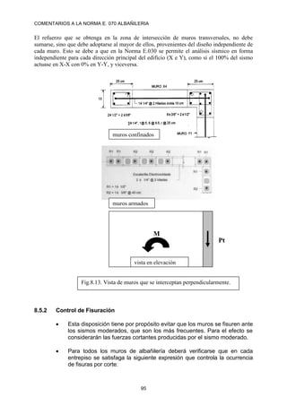 COMENTARIOS A LA NORMA E. 070 ALBAÑILERIA
95
El refuerzo que se obtenga en la zona de intersección de muros transversales, no debe
sumarse, sino que debe adoptarse al mayor de ellos, provenientes del diseño independiente de
cada muro. Esto se debe a que en la Norma E.030 se permite el análisis sísmico en forma
independiente para cada dirección principal del edificio (X e Y), como si el 100% del sismo
actuase en X-X con 0% en Y-Y, y viceversa.
8.5.2 Control de Fisuración
 Esta disposición tiene por propósito evitar que los muros se fisuren ante
los sismos moderados, que son los más frecuentes. Para el efecto se
considerarán las fuerzas cortantes producidas por el sismo moderado.
 Para todos los muros de albañilería deberá verificarse que en cada
entrepiso se satisfaga la siguiente expresión que controla la ocurrencia
de fisuras por corte:
Pt
M
Fig.8.13. Vista de muros que se interceptan perpendicularmente.
muros confinados
muros armados
vista en elevación
 