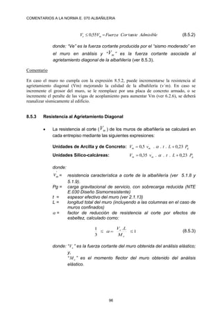 COMENTARIOS A LA NORMA E. 070 ALBAÑILERIA
96
Admisible
te
Cor
Fuerza
V
V m
e tan
55
,
0 
 (8.5.2)
donde: “Ve” es la fuerza cortante producida por el “sismo moderado” en
el muro en análisis y “ m
V ” es la fuerza cortante asociada al
agrietamiento diagonal de la albañilería (ver 8.5.3).
Comentario
En caso el muro no cumpla con la expresión 8.5.2, puede incrementarse la resistencia al
agrietamiento diagonal (Vm) mejorando la calidad de la albañilería (v´m). En caso se
incremente el grosor del muro, se le reemplace por una placa de concreto armado, o se
incremente el peralte de las vigas de acoplamiento para aumentar Vm (ver 6.2.6), se deberá
reanalizar sísmicamente al edificio.
8.5.3 Resistencia al Agrietamiento Diagonal
 La resistencia al corte ( m
V ) de los muros de albañilería se calculará en
cada entrepiso mediante las siguientes expresiones:
Unidades de Arcilla y de Concreto: g
m
m P
L
t
v
V 23
,
0
.
.
.
5
,
0 ´

 
Unidades Sílico-calcáreas: g
m
m P
L
t
v
V 23
,
0
.
.
.
35
,
0 ´

 
donde:
'
m
v = resistencia característica a corte de la albañilería (ver 5.1.8 y
5.1.9).
Pg = carga gravitacional de servicio, con sobrecarga reducida (NTE
E.030 Diseño Sismorresistente)
t = espesor efectivo del muro (ver 2.1.13)
L = longitud total del muro (incluyendo a las columnas en el caso de
muros confinados)
 = factor de reducción de resistencia al corte por efectos de
esbeltez, calculado como:
1
.
3
1



e
e
M
L
V
 (8.5.3)
donde: “ e
V ” es la fuerza cortante del muro obtenida del análisis elástico;
y,
“ e
M ” es el momento flector del muro obtenido del análisis
elástico.
 