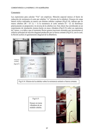 COMENTARIOS A LA NORMA E. 070 ALBAÑILERIA
97
Comentario
Las expresiones para calcular “Vm” son empíricas. Mención especial merece el factor de
reducción de resistencia al corte por esbeltez “” (inversa de la esbeltez). Ensayos de carga
lateral cíclica realizados en muros con distinta esbeltez coplanar (Fig.8.14), indican que en
muros esbeltos (M / (V L) > 1) la resistencia al corte unitaria (V / (L t)) disminuye
prácticamente en proporción a la inversa de la esbeltez (). Este efecto fue corroborado en un
experimento de simulación sísmica hecho en mesa vibradora (Fig.8.15) sobre un espécimen
de 3 pisos, y se debe a que el momento flector genera tracciones normales que incrementan al
esfuerzo principal de tracción diagonal producido por la fuerza cortante (Fig.8.5), con lo cual,
la flexión acelera el agrietamiento diagonal de la albañilería.
Distorsión angular
esbelto
cuadrado
Esfuerzo
cortante
esbelto
cuadrado
alargado
alargado
Fig.8.14. Efectos de la esbeltez sobre la resistencia unitaria a fuerza cortante.
(kg/cm2
)
Fig.8.15
Ensayo en mesa
vibradora de un
módulo esbelto.
 