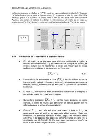 COMENTARIOS A LA NORMA E. 070 ALBAÑILERIA
98
Cabe mencionar que la esbeltez M / ( V L) puede ser reemplazada por la relación h / L, donde
“h” es la altura en que se ubica la fuerza cortante “V” respecto a la base del muro (Fig.8.16),
de modo que M = V h; donde “h” oscila entre el 50% al 70% de la altura total del muro.
Además, una manera de reducir la esbeltez es incrementando el peralte de las vigas de
acoplamiento (Fig.6.16), lo cual permite aumentar la resistencia al corte (Vm) de los muros.
8.5.4 Verificación de la resistencia al corte del edificio
 Con el objeto de proporcionar una adecuada resistencia y rigidez al
edificio, en cada entrepiso "i" y en cada dirección principal del edificio, se
deberá cumplir que la resistencia al corte sea mayor que la fuerza
cortante producida por el sismo severo, es decir que:
Ei
mi V
V 
 (8.5.4)
 La sumatoria de resistencias al corte ( mi
V
 ) incluirá sólo el aporte de
los muros reforzados (confinados o armados) y el aporte de los muros de
concreto armado, sin considerar en este caso la contribución del refuerzo
horizontal.
 El valor “ Ei
V ” corresponde a la fuerza cortante actuante en el entrepiso “i”
del edificio, producida por el “sismo severo”.
 Cumplida la expresión Ei
mi V
V 
 por los muros portantes de carga
sísmica, el resto de muros que componen al edificio podrán ser no
reforzados para la acción sísmica coplanar.
 Cuando mi
V
 en cada entrepiso sea mayor o igual a Ei
V
3 , se
considerará que el edificio se comporta elásticamente. Bajo esa
condición, se empleará refuerzo mínimo, capaz de funcionar como
arriostres y de soportar las acciones perpendiculares al plano de la
albañilería (ver el Capítulo 9). En este paso culminará el diseño de
estos edificios ante cargas sísmicas coplanares.
h
V
Fig.8.16
 