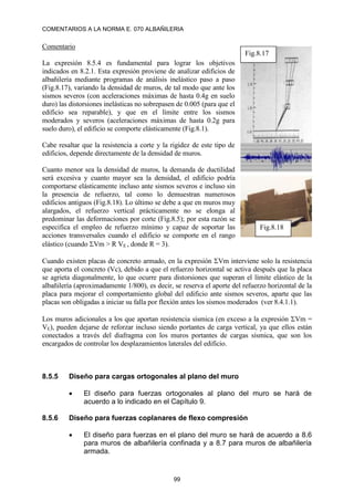 COMENTARIOS A LA NORMA E. 070 ALBAÑILERIA
99
Comentario
La expresión 8.5.4 es fundamental para lograr los objetivos
indicados en 8.2.1. Esta expresión proviene de analizar edificios de
albañilería mediante programas de análisis inelástico paso a paso
(Fig.8.17), variando la densidad de muros, de tal modo que ante los
sismos severos (con aceleraciones máximas de hasta 0.4g en suelo
duro) las distorsiones inelásticas no sobrepasen de 0.005 (para que el
edificio sea reparable), y que en el límite entre los sismos
moderados y severos (aceleraciones máximas de hasta 0.2g para
suelo duro), el edificio se comporte elásticamente (Fig.8.1).
Cabe resaltar que la resistencia a corte y la rigidez de este tipo de
edificios, depende directamente de la densidad de muros.
Cuanto menor sea la densidad de muros, la demanda de ductilidad
será excesiva y cuanto mayor sea la densidad, el edificio podría
comportarse elásticamente incluso ante sismos severos e incluso sin
la presencia de refuerzo, tal como lo demuestran numerosos
edificios antiguos (Fig.8.18). Lo último se debe a que en muros muy
alargados, el refuerzo vertical prácticamente no se elonga al
predominar las deformaciones por corte (Fig.8.5); por esta razón se
especifica el empleo de refuerzo mínimo y capaz de soportar las
acciones transversales cuando el edificio se comporte en el rango
elástico (cuando Vm > R VE , donde R = 3).
Cuando existen placas de concreto armado, en la expresión Vm interviene solo la resistencia
que aporta el concreto (Vc), debido a que el refuerzo horizontal se activa después que la placa
se agrieta diagonalmente, lo que ocurre para distorsiones que superan el límite elástico de la
albañilería (aproximadamente 1/800), es decir, se reserva el aporte del refuerzo horizontal de la
placa para mejorar el comportamiento global del edificio ante sismos severos, aparte que las
placas son obligadas a iniciar su falla por flexión antes los sismos moderados (ver 8.4.1.1).
Los muros adicionales a los que aportan resistencia sísmica (en exceso a la expresión Vm =
VE), pueden dejarse de reforzar incluso siendo portantes de carga vertical, ya que ellos están
conectados a través del diafragma con los muros portantes de cargas sísmica, que son los
encargados de controlar los desplazamientos laterales del edificio.
8.5.5 Diseño para cargas ortogonales al plano del muro
 El diseño para fuerzas ortogonales al plano del muro se hará de
acuerdo a lo indicado en el Capítulo 9.
8.5.6 Diseño para fuerzas coplanares de flexo compresión
 El diseño para fuerzas en el plano del muro se hará de acuerdo a 8.6
para muros de albañilería confinada y a 8.7 para muros de albañilería
armada.
Fig.8.17
Fig.8.18
 