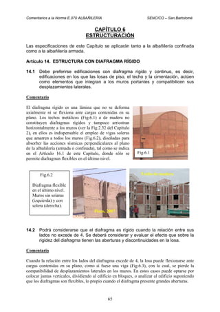 Comentarios a la Norma E.070 ALBAÑILERIA SENCICO – San Bartolomé
65
CAPÍTULO 6
ESTRUCTURACIÓN
Las especificaciones de este Capítulo se aplicarán tanto a la albañilería confinada
como a la albañilería armada.
Artículo 14. ESTRUCTURA CON DIAFRAGMA RÍGIDO
14.1 Debe preferirse edificaciones con diafragma rígido y continuo, es decir,
edificaciones en los que las losas de piso, el techo y la cimentación, actúen
como elementos que integran a los muros portantes y compatibilicen sus
desplazamientos laterales.
Comentario
El diafragma rígido es una lámina que no se deforma
axialmente ni se flexiona ante cargas contenidas en su
plano. Los techos metálicos (Fig.6.1) o de madera no
constituyen diafragmas rígidos y tampoco arriostran
horizontalmente a los muros (ver la Fig.2.32 del Capítulo
2), en ellos es indispensable el empleo de vigas soleras
que amarren a todos los muros (Fig.6.2), diseñadas para
absorber las acciones sísmicas perpendiculares al plano
de la albañilería (armada o confinada), tal como se indica
en el Artículo 16.1 de este Capítulo, donde sólo se
permite diafragmas flexibles en el último nivel.
14.2 Podrá considerarse que el diafragma es rígido cuando la relación entre sus
lados no excede de 4. Se deberá considerar y evaluar el efecto que sobre la
rigidez del diafragma tienen las aberturas y discontinuidades en la losa.
Comentario
Cuando la relación entre los lados del diafragma excede de 4, la losa puede flexionarse ante
cargas contenidas en su plano, como si fuese una viga (Fig.6.3), con lo cual, se pierde la
compatibilidad de desplazamientos laterales en los muros. En estos casos puede optarse por
colocar juntas verticales, dividiendo al edificio en bloques, o analizar al edificio suponiendo
que los diafragmas son flexibles, lo propio cuando el diafragma presente grandes aberturas.
Fig.6.1
Pisco, 2007
Fig.6.2
Diafragma flexible
en el último nivel.
Muros sin soleras
(izquierda) y con
solera (derecha).
Techo de madera
 