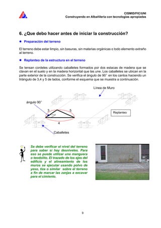 CISMID/FIC/UNI
Construyendo en Albañilería con tecnologías apropiadas
9
6. ¿Que debo hacer antes de iniciar la construcción?
Preparación del terreno
El terreno debe estar limpio, sin basuras, sin materias orgánicas o todo elemento extraño
al terreno.
Replanteo de la estructura en el terreno
Se tensan cordeles utilizando caballetes formados por dos estacas de madera que se
clavan en el suelo y en la madera horizontal que las une. Los caballetes se ubican en la
parte exterior de la construcción. Se verifica el ángulo de 90 en los cantos haciendo un
triángulo de 3,4 y 5 de lados, conforme el esquema que se muestra a continuación.
Se debe verificar el nivel del terreno
para saber si hay desniveles. Para
eso se puede utilizar una manguera
o teodolito. El trazado de los ejes del
edificio y el alineamiento de los
muros se ejecutar usando polvo de
yeso, tiza o similar sobre el terreno
a fin de marcar las zanjas a excavar
para el cimiento.
Caballetes
4
3 5
Línea de Muro
ángulo 90
Replanteo
 