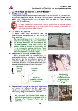 CISMID/FIC/UNI
Construyendo en Albañilería con tecnologías apropiadas
10
7. ¿Como debo construir la cimentación?
Condiciones de sitio
El comportamiento de una cimentación depende de las condiciones de sitio del suelo.
Gravas bien graduadas, arenas compactas o arcillas rígidas son ejemplos de buenos
suelos. Los cimientos asentados sobre estos tipos de suelo no experimentaran
ningún tipo de problemas.
El suelo formado por rellenos sin control o depósitos de basura, espera
grandes asentamientos en la cimentación. Por lo tanto la cimentación en
esta clase de suelo debe evitarse.
Excavación del cimiento
Se debe hacer una excavación con las
características especificadas en el plano de
cimentaciones.
Es importante que el nivel del cimiento se
encuentre por debajo del nivel del terreno,
en suelos naturales la profundidad no
debe ser menor a 1.0 m. Si la potencia del
estrato de tierra de cultivo es mayor a 1.0
m. la excavación deberá continuar hasta
alcanzar el nivel del terreno natural para
ser rellenada con concreto simple.
Preparando el fondo de la cimentación
El fondo de la cimentación, tambien conocido
como solado, debe ser preparado y nivelado. Las
dimensiones de la cimentación deben de
considerar las futuras ampliaciones del edificio,
incremento de pisos, los que deberán haber sido
considerados durante el proceso del diseño.
Colocado del refuerzo de columnas para muros
Las barras de refuerzo de las columnas,
previamente ensamblados como canastillas, son
colocadas y arregladas dentro del cimiento.
La canastilla de estribos debe tener el
suficiente espaciamiento para permitir el
ingreso del vibrador dentro de la
columna.
Fondo de
cimiento nivelado
y compactado
Nivel del
terreno
Apisonar
con una
pesa el
fondo
Estribos con
ángulo a 135º .
El diámetro mínimo
de un estribo de
confinamiento es
6 mm.
 