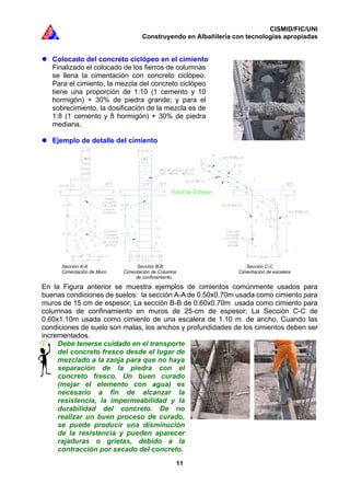 CISMID/FIC/UNI
Construyendo en Albañilería con tecnologías apropiadas
11
Colocado del concreto ciclópeo en el cimiento
Finalizado el colocado de los fierros de columnas
se llena la cimentación con concreto ciclópeo.
Para el cimiento, la mezcla del concreto ciclópeo
tiene una proporción de 1:10 (1 cemento y 10
hormigón) + 30% de piedra grande; y para el
sobrecimiento, la dosificación de la mezcla es de
1:8 (1 cemento y 8 hormigón) + 30% de piedra
mediana.
Ejemplo de detalle del cimiento
En la Figura anterior se muestra ejemplos de cimientos comúnmente usados para
buenas condiciones de suelos: la sección A-A de 0.50x0.70m usada como cimiento para
muros de 15 cm de espesor; La sección B-B de 0.60x0.70m usada como cimiento para
columnas de confinamiento en muros de 25-cm de espesor; La Sección C-C de
0.60x1.10m usada como cimiento de una escalera de 1.10 m. de ancho. Cuando las
condiciones de suelo son malas, los anchos y profundidades de los cimientos deben ser
incrementados.
Debe tenerse cuidado en el transporte
del concreto fresco desde el lugar de
mezclado a la zanja para que no haya
separación de la piedra con el
concreto fresco. Un buen curado
(mojar el elemento con agua) es
necesario a fin de alcanzar la
resistencia, la impermeabilidad y la
durabilidad del concreto. De no
realizar un buen proceso de curado,
se puede producir una disminución
de la resistencia y pueden aparecer
rajaduras o grietas, debido a la
contracción por secado del concreto.
Sección A-A Sección B-B Sección C-C
Cimentación de Muro Cimentación de Columna Cimentación de escalera
de confinamiento
Nivel de Terreno
 