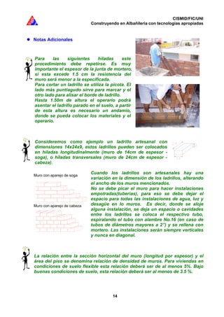 CISMID/FIC/UNI
Construyendo en Albañilería con tecnologías apropiadas
14
Notas Adicionales
Para las siguientes hiladas este
procedimiento debe repetirse. Es muy
importante el espesor de la junta de mortero,
si esta excede 1.5 cm la resistencia del
muro será menor a la especificada.
Para cortar un ladrillo se utiliza la picota. El
lado más puntiagudo sirve para marcar y el
otro lado para alisar el borde de ladrillo.
Hasta 1.50m de altura el operario podrá
asentar el ladrillo parado en el suelo, a partir
de esta altura es necesario un andamio,
donde se pueda colocar los materiales y el
operario.
Consideremos como ejemplo un ladrillo artesanal con
dimensiones 14x24x9, estos ladrillos pueden ser colocados
en hiladas longitudinalmente (muro de 14cm de espesor -
soga), o hiladas transversales (muro de 24cm de espesor -
cabeza).
Cuando los ladrillos son artesanales hay una
variación en la dimensión de los ladrillos, alterando
el ancho de los muros mencionados.
No se debe picar el muro para hacer instalaciones
empotradas(tuberías), para eso se debe dejar el
espacio para todas las instalaciones de agua, luz y
desagüe en lo muros. Es decir, donde se aloje
alguna instalación, se deja un espacio o cavidades
entre los ladrillos se coloca el respectivo tubo,
espiralando el tubo con alambre No.16 (en caso de
tubos de diámetros mayores a 2”) y se rellena con
mortero. Las instalaciones serán siempre verticales
y nunca en diagonal.
La relación entre la sección horizontal del muro (longitud por espesor) y el
área del piso se denomina relación de densidad de muros. Para viviendas en
condiciones de suelo flexible esta relación deberá ser de al menos 5%. Bajo
buenas condiciones de suelo, esta relación deberá ser al menos de 3.5 %.
Muro de soga
Muro de cabeza
Muro con aparejo de soga
Muro con aparejo de cabeza
 