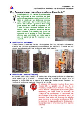 CISMID/FIC/UNI
Construyendo en Albañilería con tecnologías apropiadas
15
10. ¿Cómo preparar las columnas de confinamiento?
Asegúrese que las barras de refuerzo de
las columnas y sus estribos se han
colocado apropiadamente encontrándose
fijas al cimiento. La distancia máxima
entre columnas de confinamiento para
muros de 14cm de espesor es de 3.50m y
para muros de 24cm de espesor es de
5.00m. En los extremos laterales de los
muros, van a quedar espacios vacíos
entre hiladas intercaladas (tal como se
muestra en el gráfico o foto), llamados
dientes que permitirán un mejor agarre
con el concreto de la columna a ser
vaciada.
Colocando los encofrados
Los encofrados pueden ser hechos con madera o planchas de acero. Puntales de
arriostre son necesarios para asegurar estabilidad del encofrado. Si es de madera
deberá humedecerse a fin que no tome al agua de la mezcla.
Colocado del Concreto (Vaciado)
El concreto será transportado por el operario en latas limpias y ser vaciado desde la
parte superior de la columna. El proceso debe ser continuo de manera que se
asegure la uniformidad de la mezcla y se eviten las juntas secas. Asimismo se
requiere de un buen proceso de vibrado de la mezcla.
El colocado del concreto requiere de un buen
vibrado (de ser posible con el uso de un
vibrador) para obtener un elemento continuo sin
bolsas de aire o cangrejeras que disminuyen la
resistencia del muro. Para un concreto de
210kgf/cm2
de resistencia a la compresión, las
proporciones en volumen de material son 1 de
cemento, 2 de piedra y 2 de arena. La relación
agua cemento se encuentra alrededor de 0.45.
La cantidad de agua puede variar de acuerdo a
las condiciones de temperatura y otros factores
externos.
 
