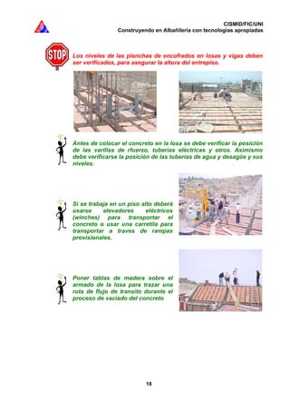 CISMID/FIC/UNI
Construyendo en Albañilería con tecnologías apropiadas
18
Los niveles de las planchas de encofrados en losas y vigas deben
ser verificados, para asegurar la altura del entrepiso.
Antes de colocar el concreto en la losa se debe verificar la posición
de las varillas de rfuerzo, tuberías eléctricas y otros. Asimismo
debe verificarse la posición de las tuberías de agua y desagüe y sus
niveles.
Si se trabaja en un piso alto deberá
usarse elevadores eléctricos
(winches) para transportar el
concreto o usar una carretila para
transportar a traves de rampas
provisionales.
Poner tablas de madera sobre el
armado de la losa para trazar una
ruta de flujo de transíto durante el
proceso de vaciado del concreto
 