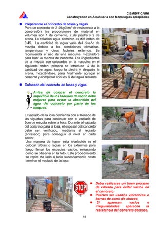 CISMID/FIC/UNI
Construyendo en Albañilería con tecnologías apropiadas
19
Preparando el concreto de losas y vigas
Para un concreto de 210kgf/cm2
de resistencia a la
compresión las proporciones de material en
volumen son 1 de cemento, 2 de piedra y 2 de
arena. La relación agua cemento es del orden de
0.45. La cantidad de agua varia del diseño de
mezcla debido a las condiciones climáticas,
temperatura y otros factores externos. Se
recomienda el uso de una maquina mezcladora
para batir la mezcla de concreto. Los ingredientes
de la mezcla son colocados en la maquina en el
siguiente orden: primero se introduce ¼ de la
cantidad de agua, luego la piedra y después la
arena, mezclándose, para finalmente agregar el
cemento y completar con los ¾ del agua restante.
Colocado del concreto en losas y vigas
Antes de colocar el concreto la
superficie de los ladrillos de techo debe
mojarse para evitar la absorción del
agua del concreto por parte de los
bloques.
El vaciado de la losa comienza con el llenado de
las viguetas para continuar con el vaciado de
5cm de mezcla sobre la losa. Durante el vaciado
del concreto para la losa, el espesor del concreto
debe ser verificado, mediante el reglado
(enrasado) para conseguir el nivel en cada
sector.
Una manera de hacer esta nivelación es el
colocar tablas o reglas en los extremos para
luego llenar los espacios vacíos, enrasando
como se observa en la foto. Este procedimiento
se repite de lado a lado sucesivamente hasta
terminar el vaciado de la losa
Debe realizarse un buen proceso
de vibrado para evitar vacíos en
el concreto.
Pueden ser usados vibradores o
barras de acero de chuceo.
Si aparecen vacíos e
irregularidades aparecen la
resistencia del concreto decrece.
 