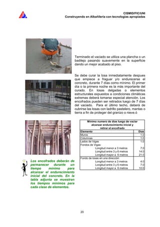CISMID/FIC/UNI
Construyendo en Albañilería con tecnologías apropiadas
20
Elemento Dias
Muros 1.0
Columnas 1.0
Lados de Vigas 1.0
Fondos de Vigas:
Longitud menor a 3 metros 7.0
Longitud entre 3 y 6 metros 14.0
Longitud mayor a 6 metros 21.0
Fondo de losas en una dirección
Longitud menor a 3 metros 4.0
Longitud entre 3 y 6 metros 7.0
Longitud mayor a 6 metros 10.0
retirar el encofrado
Mínimo numero de días luego de vaciar
alcanzar endurecimiento inicial y
Terminado el vaciado se utiliza una plancha o un
badilejo pasando suavemente en la superficie
dando un mejor acabado al piso.
Se debe curar la losa inmediatamente despues
que empiece a fraguar y/o endurecerse el
concreto, durante 7 días como mínimo. El primer
día o la primera noche es la más importante del
curado. En losas delgadas o elementos
estructurales expuestos a condiciones climáticas
extremas deberá tomarse especial atención. Los
encofrados pueden ser retirados luego de 7 días
del vaciado. Para el último techo, deberá de
cubrirse las losas con ladrillo pastelero, mantas o
tierra a fin de proteger del granizo o nieve.ó
Los encofrados deberán de
permanecer durante un
tiempo mínimo para
alcanzar el endurecimiento
inicial del concreto. En la
tabla adjunta se muestran
los tiempos mínimos para
cada clase de elementos.
 