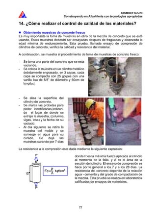 CISMID/FIC/UNI
Construyendo en Albañilería con tecnologías apropiadas
22
14. ¿Cómo realizar el control de calidad de los materiales?
Obteniendo muestras de concrete fresco
Es muy importante la toma de muestras en obra de la mezcla de concreto que se está
usando. Estas muestras deberán ser ensayadas despues de fraguadas y alcanzada la
edad mínima de endurecimiento. Esta prueba, llamada ensayo de compresión de
cilindros de concreto, verifica la calidad y resistencia del material.
A continuación, se muestra el procedimiento de toma de muestras de concreto fresco:
- Se toma una parte del concreto que se esta
vaciando.
- Se coloca la muestra en un cilindro metálico
debidamente engrasado, en 3 capas, cada
capa se compacta con 25 golpes con una
varilla lisa de 5/8” de diámetro y 60cm de
longitud.
- Se alisa la superficie del
cilindro de concreto.
- Se marca las probetas para
poder identificarlas,indican-
do el lugar de donde se
extrajo la muestra, (columna,
vigas, losa) y la fecha de su
vaciado.
- Al día siguiente se retira la
muestra del molde y se
sumerge en agua para su
curado. Se deja las
muestras curando por 7 días
La resistencia a la compresión esta dada mediante la siguiente expresión:
donde P es la máxima fuerza aplicada al cilindro
al momento de la falla, y A es el área de la
sección del cilindro. El ensayo de compresión se
hace por lo general a los 7 y a los 28 días. La
resistencia del concreto depende de la relación
agua - cemento y del grado de compactación de
la mezcla. Esta prueba se realiza en laboratorios
calificados de ensayos de materiales.
kgf/cm2
 