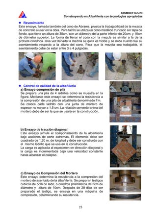 CISMID/FIC/UNI
Construyendo en Albañilería con tecnologías apropiadas
23
Revenimiento
Este ensayo, llamado también del cono de Abrams, prueba la trabajabilidad de la mezcla
de concreto a usar en la obra. Para tal fin se utiliza un cono metálico truncado sin tapa de
fondo, que tiene un altura de 30cm, con un diámetro de la parte inferior de 20cm; y 10cm
de diámetro superior. La forma de llenar el cono con la mezcla es similar a la de la
probeta cilíndrica. Una vez llenada la mezcla se quita el molde y se mide cuanto fue su
asentamiento respecto a la altura del cono. Para que la mezcla sea trabajable, el
asentamiento debe de estar entre 3 a 4 pulgadas.
Control de calidad de la albañilería
a) Ensayo compresión de pila
Se prepara una pila de 4 ladrillos como se muestra en la
figura. Mediante este ensayo se determina la resistencia a
la compresión de una pila de albañilería denominado f´m.
Se coloca cada ladrillo con una junta de mortero de
espesor no mayor a 1.5 cm. La relación cemento-arena del
mortero debe de ser la que se usará en la construcción.
b) Ensayo de tracción diagonal
Este ensayo simula el comportamiento de la albañilería
bajo acciones de corte extremas. El elemento debe ser
cuadrado de 1.20 m. de longitud y debe ser construido con
el mismo ladrillo que se usa en la construcción.
La carga es aplicada al especimen en dirección diagonal y
la carga es incrementada bajo una velocidad constante
hasta alcanzar el colapso.
c) Ensayo de Compresión del Mortero
Este ensayo determina la resistencia a la compresión del
mortero de asentado de la albañilería. Se preparan testigos
cúbicos de 5cm de lado, o cilindros prismáticos de 5cm de
diámetro y altura de 10cm. Después de 28 días de ser
preparado el testigo, se ensaya en una máquina de
compresión, determinando su resistencia.
 
