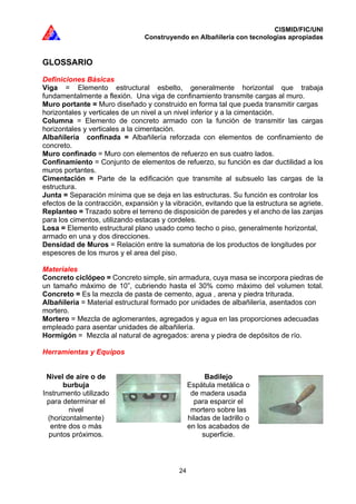 CISMID/FIC/UNI
Construyendo en Albañilería con tecnologías apropiadas
24
GLOSSARIO
Definiciones Básicas
Viga = Elemento estructural esbelto, generalmente horizontal que trabaja
fundamentalmente a flexión. Una viga de confinamiento transmite cargas al muro.
Muro portante = Muro diseñado y construido en forma tal que pueda transmitir cargas
horizontales y verticales de un nivel a un nivel inferior y a la cimentación.
Columna = Elemento de concreto armado con la función de transmitir las cargas
horizontales y verticales a la cimentación.
Albañilería confinada = Albañilería reforzada con elementos de confinamiento de
concreto.
Muro confinado = Muro con elementos de refuerzo en sus cuatro lados.
Confinamiento = Conjunto de elementos de refuerzo, su función es dar ductilidad a los
muros portantes.
Cimentación = Parte de la edificación que transmite al subsuelo las cargas de la
estructura.
Junta = Separación mínima que se deja en las estructuras. Su función es controlar los
efectos de la contracción, expansión y la vibración, evitando que la estructura se agriete.
Replanteo = Trazado sobre el terreno de disposición de paredes y el ancho de las zanjas
para los cimentos, utilizando estacas y cordeles.
Losa = Elemento estructural plano usado como techo o piso, generalmente horizontal,
armado en una y dos direcciones.
Densidad de Muros = Relación entre la sumatoria de los productos de longitudes por
espesores de los muros y el area del piso.
Materiales
Concreto ciclópeo = Concreto simple, sin armadura, cuya masa se incorpora piedras de
un tamaño máximo de 10”, cubriendo hasta el 30% como máximo del volumen total.
Concreto = Es la mezcla de pasta de cemento, agua , arena y piedra triturada.
Albañilería = Material estructural formado por unidades de albañilería, asentados con
mortero.
Mortero = Mezcla de aglomerantes, agregados y agua en las proporciones adecuadas
empleado para asentar unidades de albañilería.
Hormigón = Mezcla al natural de agregados: arena y piedra de depósitos de río.
Herramientas y Equipos
Nivel de aire o de
burbuja
Instrumento utilizado
para determinar el
nivel
(horizontalmente)
entre dos o más
puntos próximos.
Badilejo
Espátula metálica o
de madera usada
para esparcir el
mortero sobre las
hiladas de ladrillo o
en los acabados de
superficie.
 