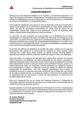 CISMID/FIC/UNI
Construyendo en Albañilería con tecnologías apropiadas
AGRADECIMIENTO
Esta guía ha sido elaborada basados en las mejoras y conocimiento adquirido en el
marco del Programa Promoción y Desarrollo de Tecnologías para la Construcción para
países no desarrollados y en vía de desarrollo el cual es supervisado por el Ministerio
de la Tierra, Infraestructura y Transporte del Japón.
Este programa establecido para países en vías de desarrollo, promueve el desarrollo y
mejora de tecnologías de la construcción desarrolladas en estos países adaptando el
estado del arte de tecnologías desarrolladas en Japón para la mejora de las
metodologías tradicionales, luego de una certificación a través de proyectos piloto
locales y experimentos relacionados con estas tecnologías.
La ejecución de este programa fue encomendada por el Ministerio de la Tierra,
Infraestructura y Transporte del Japón al Instituto de Desarrollo de Infraestructura del
Japón (IDI) y el Centro Peruano Japonés de Investigaciones Sísmicas y Mitigación de
Desastres (CISMID) para recopilar los procedimientos tecnológicos en una guía con el
aporte financiero y tecnológico del Japón. Un comité de especialistas Japoneses actúo
como asesores del proyecto durante su desarrollo.
En el Perú los edificios de albañilería de ladrillos de arcilla y adobe son los sistemas
estructurales más usados en la construcción de viviendas en zonas urbanas. Estas
viviendas han sufrido serios daños durante los últimos eventos sísmicos debido a
defectos estructurales o falta de control de calidad del trabajo en obra y los materiales.
Ante este hecho, el programa fue planeado para mejorar esta situación. El proyecto
intenta contribuir a la mitigación del daño ocasionado por los sismos, mejorando la
capacidad resistente frente a terremotos de las construcciones de albañilería confinada.
Este mejoramiento se lleva a cabo de manera que la población Peruana, pueda en lo
posible seleccionar mejor sus materiales, construir elementos con detalles de refuerzo
mas convenientes y realizar un adecuado control de calidad sin alterar los métodos
tradicionales de construcción. Se han realizado experimentos para verificar la
resistencia de muros y viviendas cuyo punto culminante fue el ensayo de una vivienda
de dos pisos a escala natural. Los ingenieros locales a través de la guía pueden hacer
el seguimiento del de construcción a través de este programa, el mismo que ha
quedado registrado en la guía.
Esta guía representa una de las metas del Programa Promoción y Desarrollo de
Tecnologías para la Construcción del Japón como contribución al mejoramiento de la
resistencia sísmica de viviendas del Perú.
Quisiera expresar mi profundo agradecimiento al Ministerio de la Tierra, Infraestructura
y Transporte del Japón, y al Instituto de Desarrollo de Infraestructura del Japón (IDI) por
su contribución en la difusión de los métodos constructivos de viviendas en el Perú a
través del soporte a este proyecto.
Dr. Carlos ZAVALA
Profesor Asociado
Universidad Nacional de Ingeniería
CISMID/FIC/UNI
 