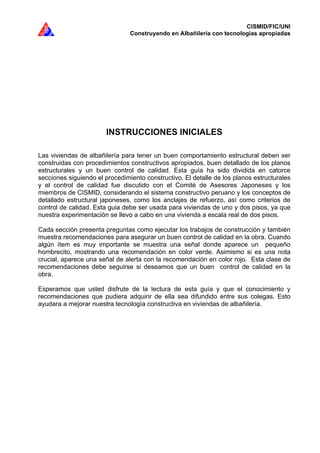 CISMID/FIC/UNI
Construyendo en Albañilería con tecnologías apropiadas
INSTRUCCIONES INICIALES
Las viviendas de albañilería para tener un buen comportamiento estructural deben ser
construidas con procedimientos constructivos apropiados, buen detallado de los planos
estructurales y un buen control de calidad. Esta guía ha sido dividida en catorce
secciones siguiendo el procedimiento constructivo. El detalle de los planos estructurales
y el control de calidad fue discutido con el Comité de Asesores Japoneses y los
miembros de CISMID, considerando el sistema constructivo peruano y los conceptos de
detallado estructural japoneses, como los anclajes de refuerzo, así como criterios de
control de calidad. Esta guia debe ser usada para viviendas de uno y dos pisos, ya que
nuestra experimentación se llevo a cabo en una vivienda a escala real de dos pisos.
Cada sección presenta preguntas como ejecutar los trabajos de construcción y también
muestra recomendaciones para asegurar un buen control de calidad en la obra. Cuando
algún ítem es muy importante se muestra una señal donde aparece un pequeño
hombrecito, mostrando una recomendación en color verde. Asimismo si es una nota
crucial, aparece una señal de alerta con la recomendación en color rojo. Esta clase de
recomendaciones debe seguirse si deseamos que un buen control de calidad en la
obra.
Esperamos que usted disfrute de la lectura de esta guía y que el conocimiento y
recomendaciones que pudiera adquirir de ella sea difundido entre sus colegas. Esto
ayudara a mejorar nuestra tecnología constructiva en viviendas de albañilería.
 