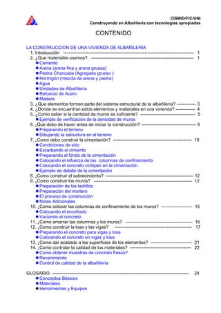 CISMID/FIC/UNI
Construyendo en Albañilería con tecnologías apropiadas
CONTENIDO
LA CONSTRUCCION DE UNA VIVIENDA DE ALBAÑILERIA
1. Introducción ---------------------------------------------------------------------------------------- 1
2. ¿Que materiales usamos? --------------------------------------------------------------------- 1
Cemento
Arena (arena fina y arena gruesa)
Piedra Chancada (Agregado grueso )
Hormigón (mezcla de arena y piedra)
Agua
Unidades de Albañilería
Refuerzo de Acero
Madera
3. ¿Que elementos forman parte del sistema estructural de la albañilería? ------------- 3
4. ¿Donde se encuentran estos elementos y materiales en una vivienda? ------------- 4
5. ¿Como saber si la cantidad de muros es suficiente? ------------------------------------- 5
Ejemplo de verificación de la densidad de muros
6. ¿Que debo de hacer antes de iniciar la construcción? ------------------------------------- 9
Preparando el terreno
Dibujando la estructura en el terreno
7. ¿Como debo construir la cimentación? ----------------------------------------------------- 10
Condiciones de sitio
Escarbando el cimiento
Preparando el fondo de la cimentación
Colocando el refuerzo de las columnas de confinamiento
Colocando el concreto ciclópeo en la cimentación.
Ejemplo de detalle de la cimentación
8. ¿Como construir el sobrecimiento? ----------------------------------------------------------- 12
9. ¿Como construir los muros? ------------------------------------------------------------------ 12
Preparación de los ladrillos
Preparación del mortero
El proceso de construcción
Notas Adicionales
10. ¿Como colocar las columnas de confinamiento de los muros? --------------------- 15
Colocando el encofrado
Vaciando el concreto
11. ¿Como amarrar las columnas y los muros? --------------------------------------------- 16
12. ¿Como construir la losa y las vigas? ---------------------------------------------------- 17
Preparando el concreto para vigas y losa
Colocando el concreto en vigas y losa
13. ¿Como dar acabado a las superficies de los elementos? ---------------------------- 21
14. ¿Como controlar la calidad de los materiales? ----------------------------------------- 22
Como obtener muestras de concreto fresco?
Revenimeinto
Control de calidad de la albañilería
GLOSARIO -------------------------------------------------------------------------------------------- 24
Conceptos Básicos
Materiales
Herramientas y Equipos
 