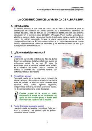 CISMID/FIC/UNI
Construyendo en Albañilería con tecnologías apropiadas
1
LA CONSTRUCCION DE LA VIVIENDA DE ALBAÑILERIA
1. Introducción
El sistema estructural que más se utiliza en el Perú y Sudamérica para la
construcción de viviendas en zonas urbanas es la denominada albañilería de
ladrillos de arcilla. Mas del 43% de las viviendas son construidas con este sistema
estructural. En el sismo de Atico 23/6/2001 (Arequipa, Perú) muchas viviendas de
albañilería sufrieron daño. La principal fuente de este daño es la no existencia de un
control de calidad adecuado durante la etapa constructiva y una deficiente
configuración estructural. El construir una vivienda sin seguir las normas de diseño
sísmico y las normas de diseño de albañilería y las recomendaciones de esta guia
puede producir daño estructural.
2. ¿Que materiales usamos?
Cemento
El cemento es vendido en bolsas de 42.5 kg. Estas
deben ser protegidas de la humedad para que no se
endurezcan antes de su uso. El lugar de
almacenaje para el cemento deberá estar aislado
de la humedad del suelo usando mantos de
plástico o creando una superficie flotante con
cartones y/o tablas de madera.
Arena (fina y gruesa)
Esta será usada en la mezcla con el cemento, la
piedra y el agua. Su misión es el reducir los vacíos
entre las piedras. La arena no debe contener tierra
orgánica, mica, sales, agentes orgánicos,
componentes de hierro, ni tener apariencia oscura.
No debe mojarse la arena antes de usarse.
Puedes probar si la arena es mala,
colocando la arena en un recipiente con
agua. Si flota mucho polvo o suelo, esto
indica que se separará de la mezcla.
Piedra Chancada (agregado grueso)
Las piedra debe ser partida y angulosa. Debe ser
dura y compacta. Las piedras que se parten
fácilmente no son buenas.
 