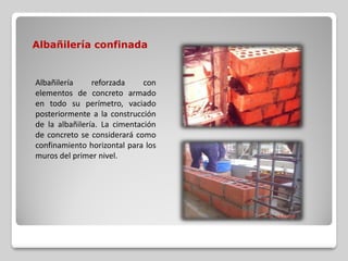 Albañilería confinada
Albañilería reforzada con
elementos de concreto armado
en todo su perímetro, vaciado
posteriormente a la construcción
de la albañilería. La cimentación
de concreto se considerará como
confinamiento horizontal para los
muros del primer nivel.
 