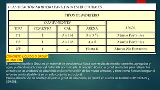 CONCRETO LÍQUIDO O GROUT
DEFINICIÓN
El concreto líquido o Grout es un material de consistencia fluida que resulta de mezclar cemento, agregados y
agua, pudiéndose adicionar cal hidratada normalizada. El concreto líquido o grout se emplea para rellenar los
alvéolos de las unidades de albañilería en la construcción de los muros armados, y tiene como función integrar el
refuerzo con la albañilería en un sólo conjunto estructural.
Para la elaboración de concreto líquido o grout de albañilería, se tendrá en cuenta las Normas NTP 399.609 y
399.608.
 