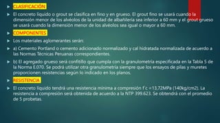  CLASIFICACIÓN
 El concreto líquido o grout se clasifica en fino y en grueso. El grout fino se usará cuando la
dimensión menor de los alvéolos de la unidad de albañilería sea inferior a 60 mm y el grout grueso
se usará cuando la dimensión menor de los alvéolos sea igual o mayor a 60 mm.
 COMPONENTES
 Los materiales aglomerantes serán:
 a) Cemento Portland o cemento adicionado normalizado y cal hidratada normalizada de acuerdo a
las Normas Técnicas Peruanas correspondientes.
 b) El agregado grueso será confitillo que cumpla con la granulometría especificada en la Tabla 5 de
la Norma E.070. Se podrá utilizar otra granulometría siempre que los ensayos de pilas y muretes
proporcionen resistencias según lo indicado en los planos.
 RESISTENCIA
 El concreto líquido tendrá una resistencia mínima a compresión f´c =13,72MPa (140kg/cm2). La
resistencia a compresión será obtenida de acuerdo a la NTP 399.623. Se obtendrá con el promedio
de 5 probetas.
 